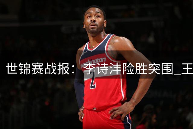 世锦赛战报：李诗沣险胜突围 王祉怡轻松晋级