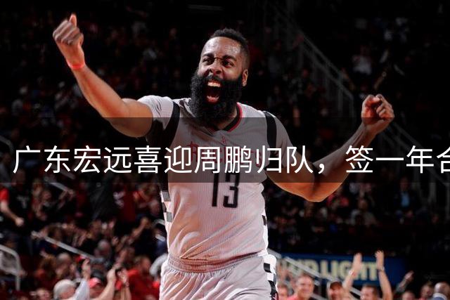 广东宏远喜迎周鹏归队，签一年合约或将主场退役
