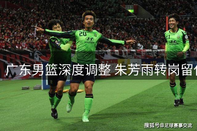 广东男篮深度调整 朱芳雨转岗留任面临内线困境