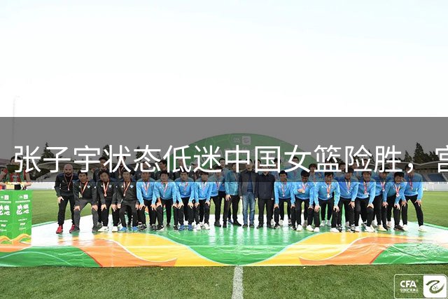 张子宇状态低迷中国女篮险胜，宫鲁鸣帅位无忧
