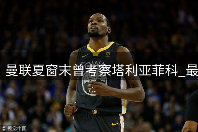 曼联夏窗末曾考察塔利亚菲科 最终放弃引进计划