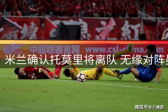 米兰确认托莫里将离队 无缘对阵曼联友谊赛