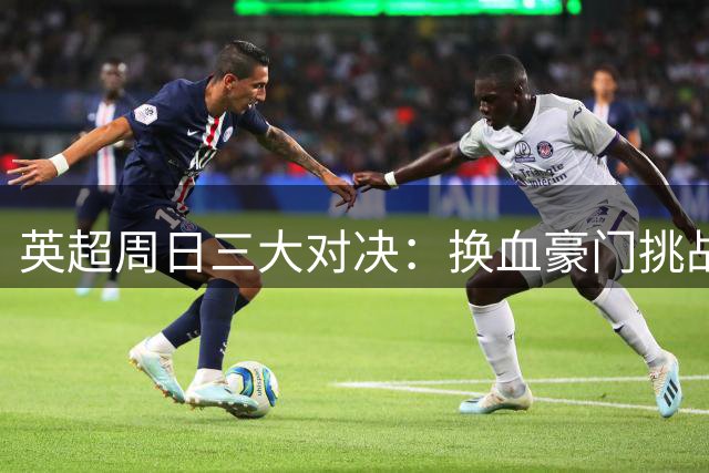 英超周日三大对决：换血豪门挑战多 新帅首秀受瞩目